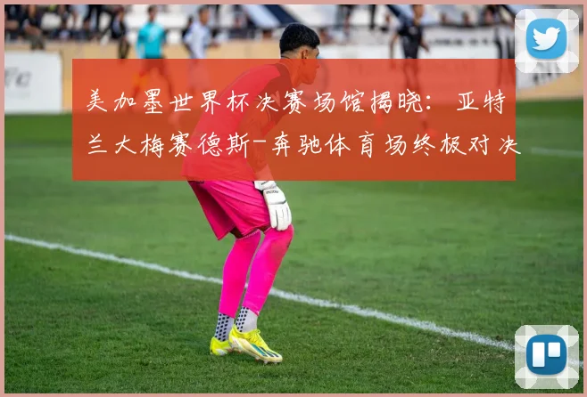 美加墨世界杯决赛场馆揭晓：亚特兰大梅赛德斯-奔驰体育场终极对决