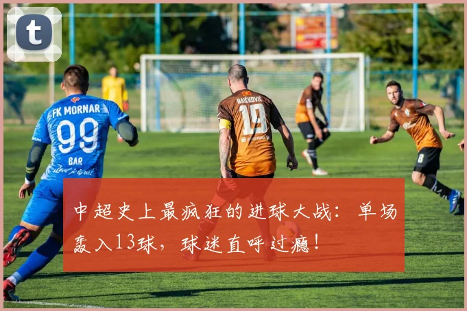 中超史上最疯狂的进球大战：单场轰入13球，球迷直呼过瘾！