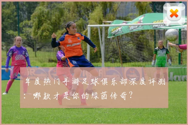 年度热门手游足球俱乐部深度评测：哪款才是你的绿茵传奇？