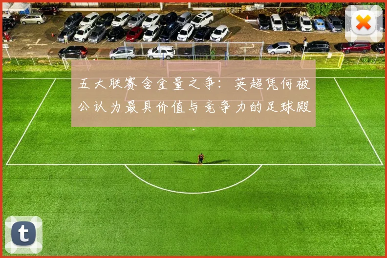 五大联赛含金量之争：英超凭何被公认为最具价值与竞争力的足球殿堂？