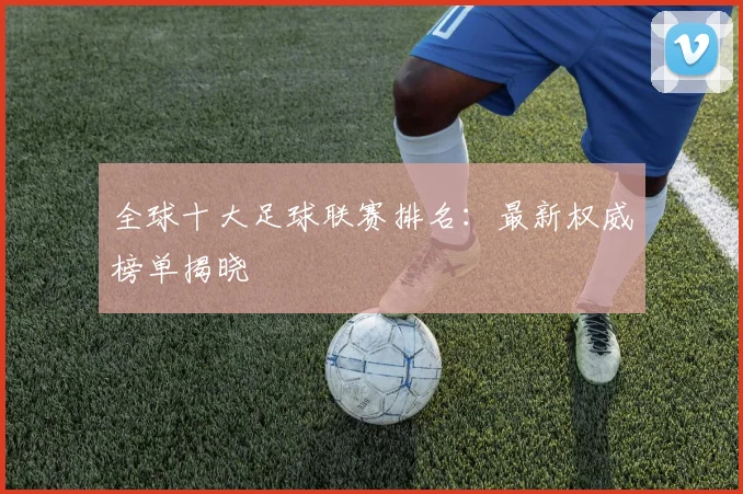 全球十大足球联赛排名：最新权威榜单揭晓