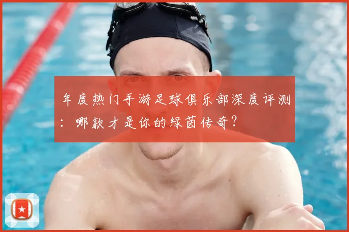 年度热门手游足球俱乐部深度评测:哪款才是你的绿茵传奇?