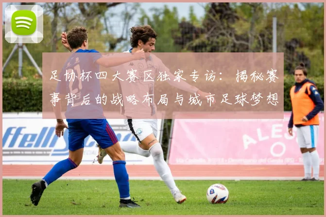足协杯四大赛区独家专访：揭秘赛事背后的战略布局与城市足球梦想